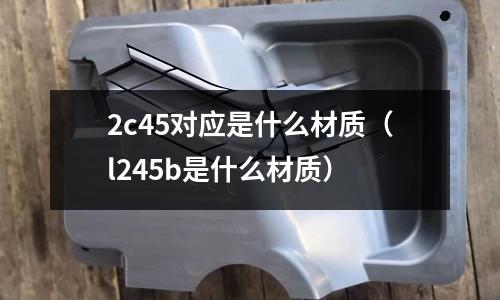 2c45對應是什么材質（l245b是什么材質）