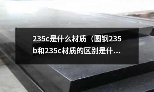 235c是什么材質(圓鋼235b和235c材質的區別是什么)