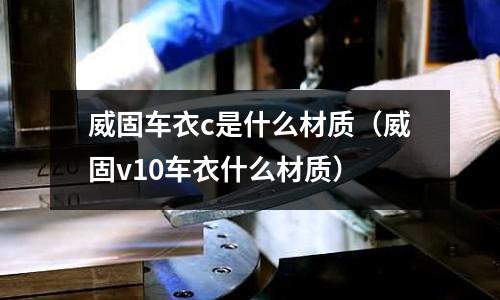 威固車衣c是什么材質(zhì)(威固v10車衣什么材質(zhì))