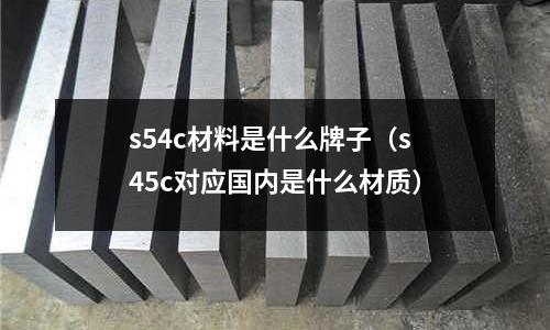 s54c材料是什么牌子（s45c對應(yīng)國內(nèi)是什么材質(zhì)）