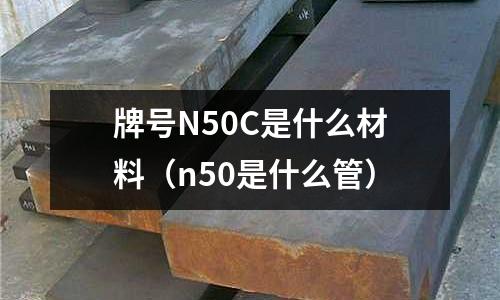 牌號N50C是什么材料(n50是什么管)