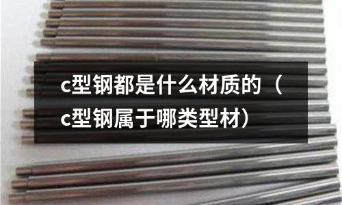 c型鋼都是什么材質(zhì)的(c型鋼屬于哪類型材)
