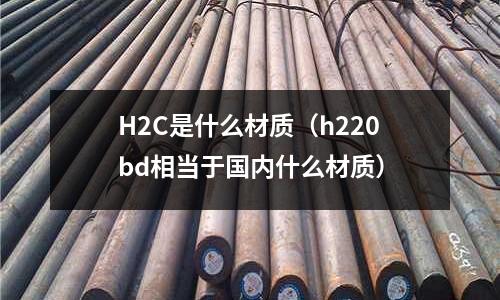 H2C是什么材質(zhì)（h220bd相當(dāng)于國(guó)內(nèi)什么材質(zhì)）