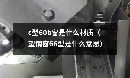 c型60b窗是什么材質(塑鋼窗66型是什么意思)