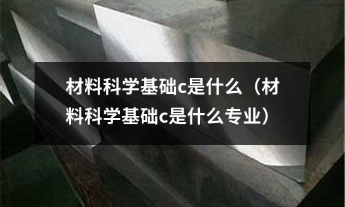 材料科學基礎c是什么(材料科學基礎c是什么專業)