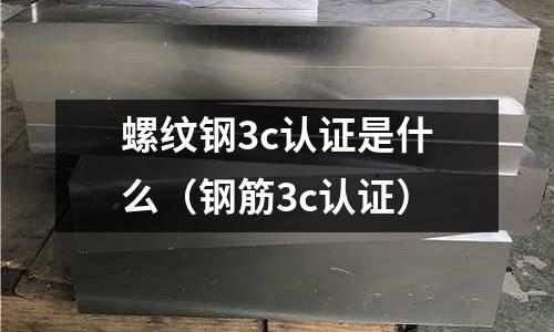 螺紋鋼3c認證是什么(鋼筋3c認證)