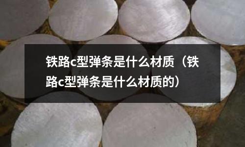 鐵路c型彈條是什么材質(鐵路c型彈條是什么材質的)
