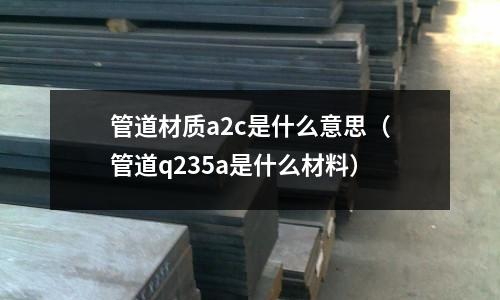 管道材質a2c是什么意思（管道q235a是什么材料）