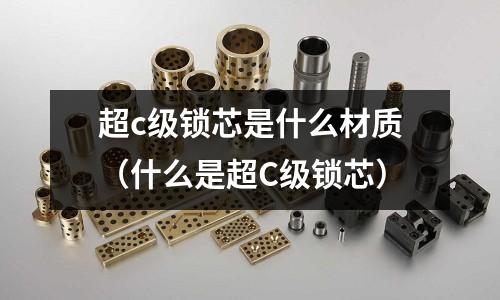 超c級(jí)鎖芯是什么材質(zhì)(什么是超C級(jí)鎖芯)