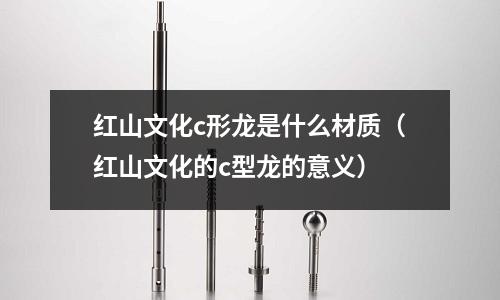 紅山文化c形龍是什么材質(紅山文化的c型龍的意義)
