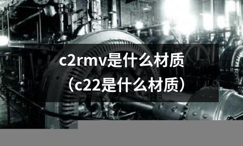 c2rmv是什么材質(zhì)(c22是什么材質(zhì))