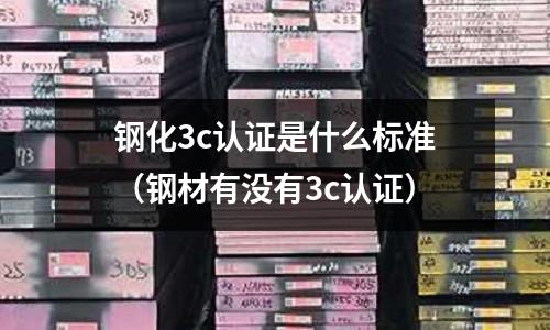 鋼化3c認證是什么標準(鋼材有沒有3c認證)