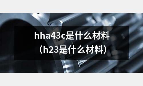 hha43c是什么材料(h23是什么材料)