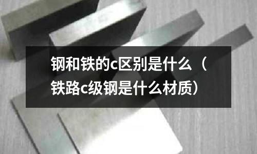 鋼和鐵的c區(qū)別是什么(鐵路c級鋼是什么材質(zhì))