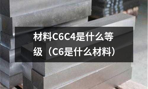 材料C6C4是什么等級(C6是什么材料)