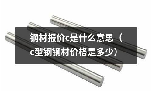 鋼材報價c是什么意思（c型鋼鋼材價格是多少）