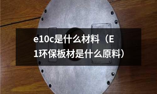 e10c是什么材料(E1環保板材是什么原料)