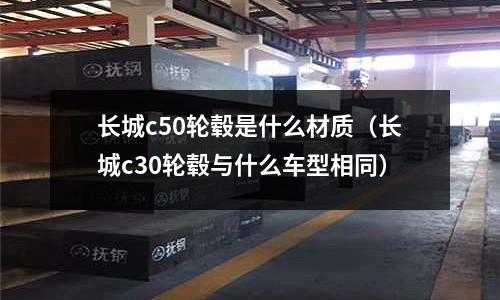 長城c50輪轂是什么材質（長城c30輪轂與什么車型相同）
