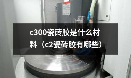 c300瓷磚膠是什么材料(c2瓷磚膠有哪些)