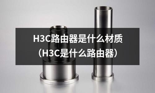 H3C路由器是什么材質(H3C是什么路由器)