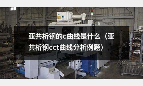 亞共析鋼的c曲線是什么(亞共析鋼cct曲線分析例題)