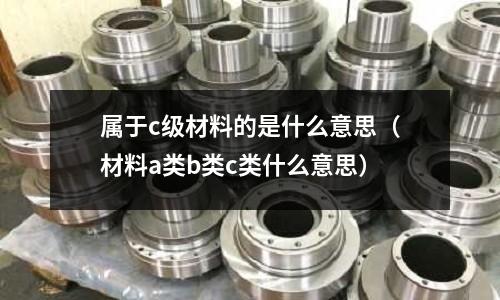 屬于c級材料的是什么意思（材料a類b類c類什么意思）