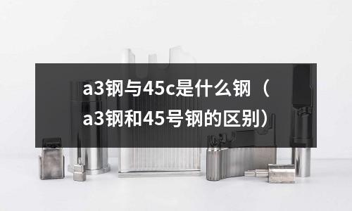 a3鋼與45c是什么鋼(a3鋼和45號鋼的區別)