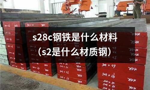 s28c鋼鐵是什么材料(s2是什么材質(zhì)鋼)