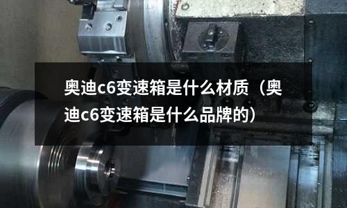 奧迪c6變速箱是什么材質(奧迪c6變速箱是什么品牌的)