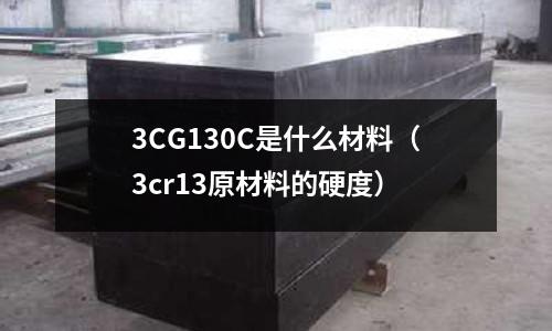 3CG130C是什么材料(3cr13原材料的硬度)
