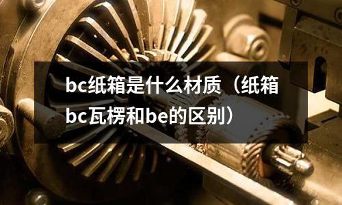 bc紙箱是什么材質（紙箱bc瓦楞和be的區別）