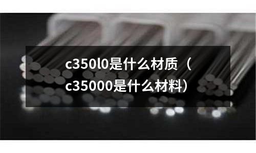c350l0是什么材質(c35000是什么材料)