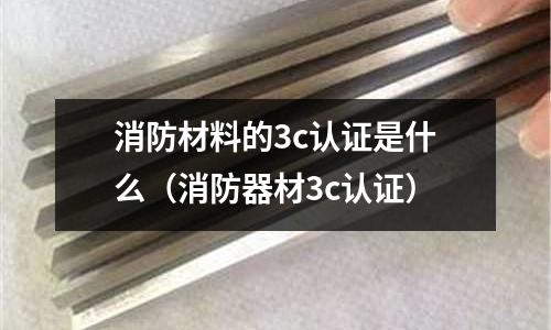 消防材料的3c認證是什么(消防器材3c認證)