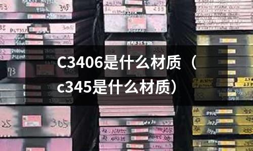 C3406是什么材質(zhì)(c345是什么材質(zhì))