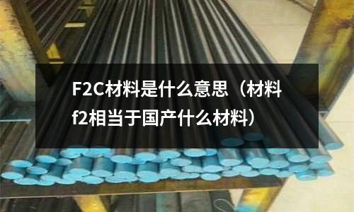 F2C材料是什么意思(材料f2相當于國產什么材料)