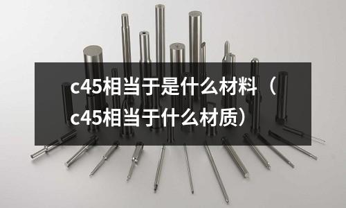 c45相當(dāng)于是什么材料(c45相當(dāng)于什么材質(zhì))