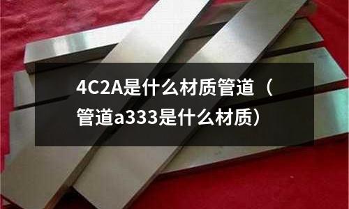 4C2A是什么材質(zhì)管道(管道a333是什么材質(zhì))