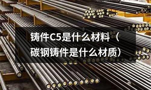 鑄件C5是什么材料(碳鋼鑄件是什么材質)