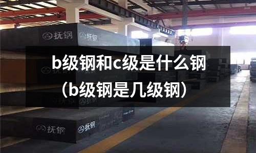 b級鋼和c級是什么鋼(b級鋼是幾級鋼)