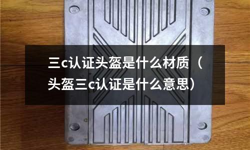 三c認證頭盔是什么材質(頭盔三c認證是什么意思)