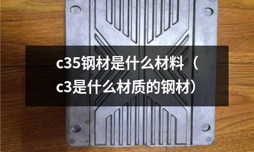 c35鋼材是什么材料(c3是什么材質(zhì)的鋼材)