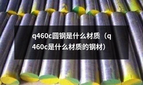 q460c圓鋼是什么材質(q460c是什么材質的鋼材)