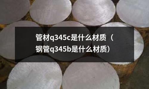 管材q345c是什么材質(zhì)(鋼管q345b是什么材質(zhì))