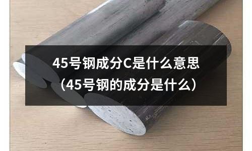 45號鋼成分C是什么意思(45號鋼的成分是什么)