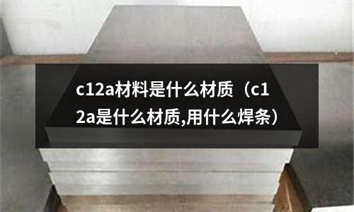 c12a材料是什么材質（c12a是什么材質,用什么焊條）