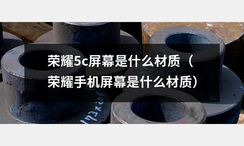 榮耀5c屏幕是什么材質(榮耀手機屏幕是什么材質)