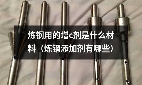 煉鋼用的增c劑是什么材料(煉鋼添加劑有哪些)