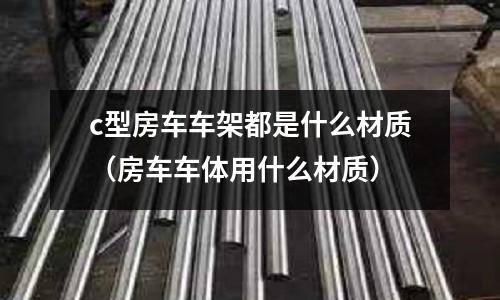 c型房車車架都是什么材質(zhì)(房車車體用什么材質(zhì))