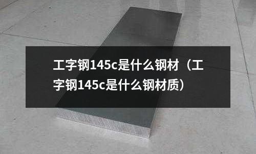 工字鋼145c是什么鋼材(工字鋼145c是什么鋼材質(zhì))