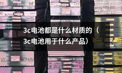 3c電池都是什么材質(zhì)的(3c電池用于什么產(chǎn)品)